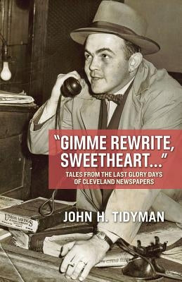 Gimme Rewrite, Sweetheart . . .: Tales from the Last Glory Days of Cleveland Newspapers--Told by the Men and Women Who Reported the News by Tidyman, John